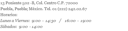 13 Poniente 502 -B, Col. Centro C.P. 72000 Puebla, Puebla; México. Tel. 01 (222) 242.02.67 Horarios: Lunes a Viernes: 9:00 - 14:30 / 16:00 - 19:00 Sábados: 9:00 - 14:00